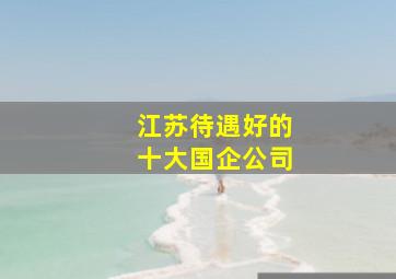 江苏待遇好的十大国企公司