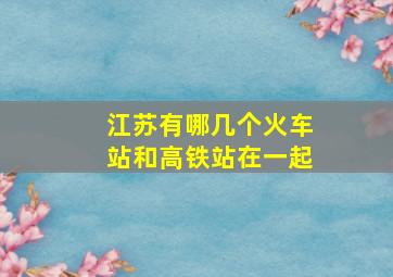 江苏有哪几个火车站和高铁站在一起