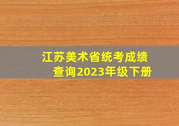 江苏美术省统考成绩查询2023年级下册