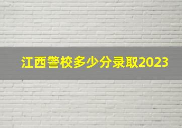 江西警校多少分录取2023