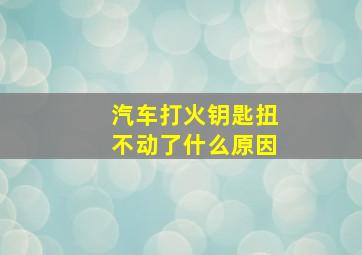 汽车打火钥匙扭不动了什么原因