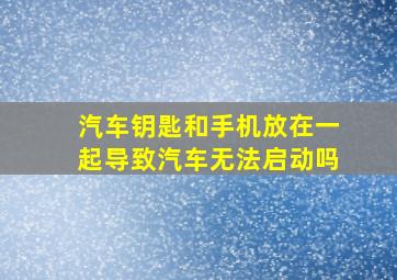 汽车钥匙和手机放在一起导致汽车无法启动吗