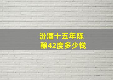 汾酒十五年陈酿42度多少钱