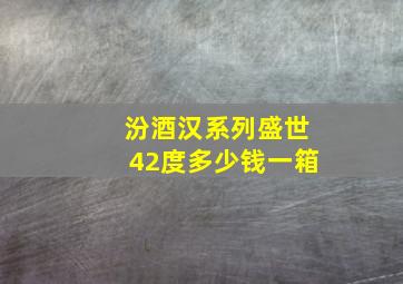 汾酒汉系列盛世42度多少钱一箱