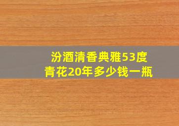 汾酒清香典雅53度青花20年多少钱一瓶