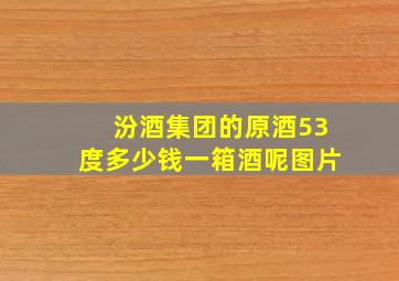 汾酒集团的原酒53度多少钱一箱酒呢图片