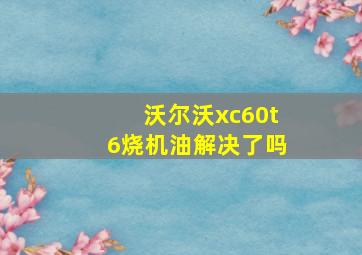 沃尔沃xc60t6烧机油解决了吗