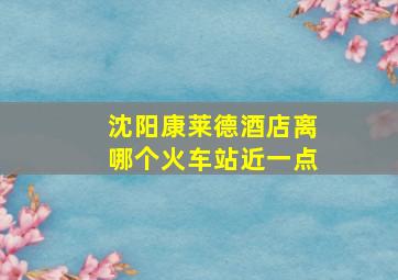 沈阳康莱德酒店离哪个火车站近一点