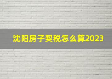 沈阳房子契税怎么算2023