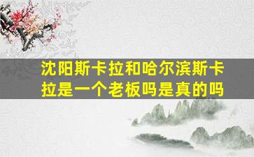 沈阳斯卡拉和哈尔滨斯卡拉是一个老板吗是真的吗