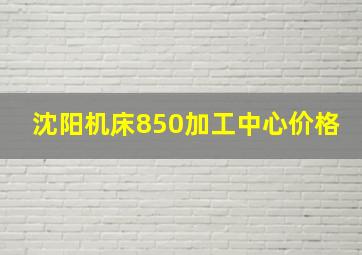 沈阳机床850加工中心价格