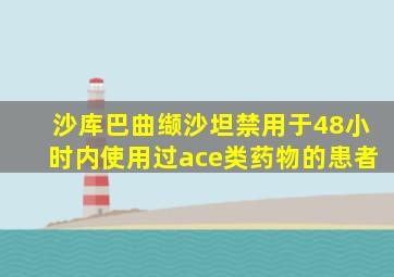 沙库巴曲缬沙坦禁用于48小时内使用过ace类药物的患者