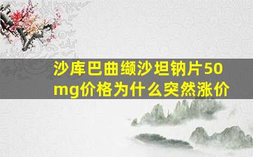 沙库巴曲缬沙坦钠片50mg价格为什么突然涨价