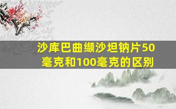 沙库巴曲缬沙坦钠片50毫克和100毫克的区别