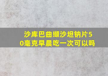 沙库巴曲缬沙坦钠片50毫克早晨吃一次可以吗