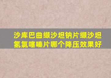 沙库巴曲缬沙坦钠片缬沙坦氢氯噻嗪片哪个降压效果好