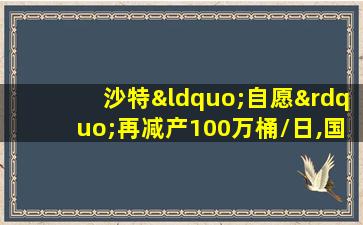 沙特“自愿”再减产100万桶/日,国际油价却没涨