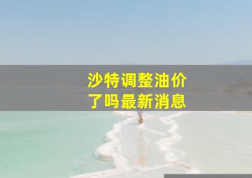 沙特调整油价了吗最新消息