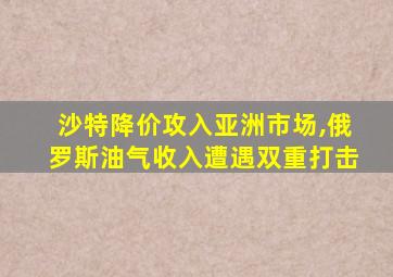 沙特降价攻入亚洲市场,俄罗斯油气收入遭遇双重打击