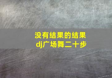 没有结果的结果dj广场舞二十步