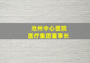 沧州中心医院医疗集团董事长