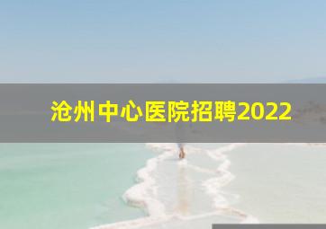 沧州中心医院招聘2022