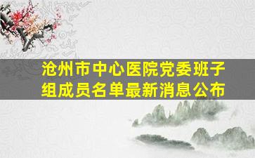 沧州市中心医院党委班子组成员名单最新消息公布