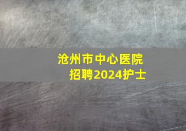 沧州市中心医院招聘2024护士