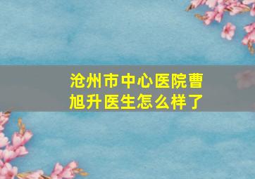 沧州市中心医院曹旭升医生怎么样了