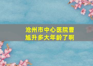 沧州市中心医院曹旭升多大年龄了啊