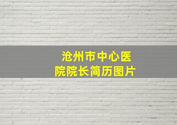 沧州市中心医院院长简历图片