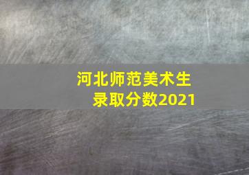 河北师范美术生录取分数2021