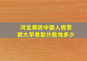 河北廊坊中国人民警察大学录取分数线多少