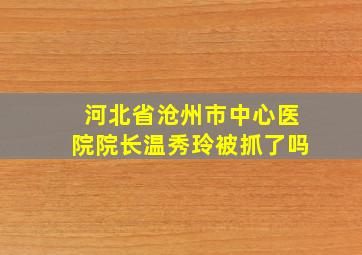 河北省沧州市中心医院院长温秀玲被抓了吗