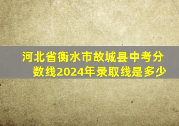 河北省衡水市故城县中考分数线2024年录取线是多少