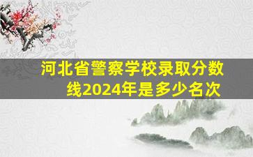 河北省警察学校录取分数线2024年是多少名次