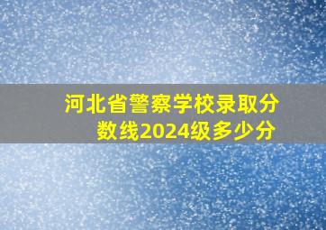 河北省警察学校录取分数线2024级多少分