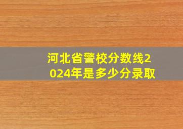 河北省警校分数线2024年是多少分录取