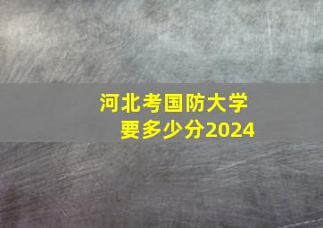 河北考国防大学要多少分2024