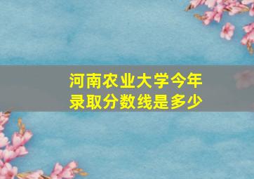 河南农业大学今年录取分数线是多少