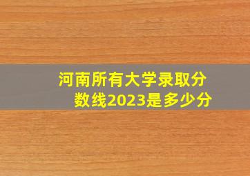 河南所有大学录取分数线2023是多少分