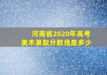 河南省2020年高考美术录取分数线是多少