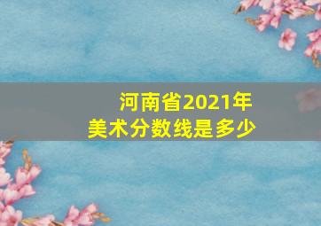 河南省2021年美术分数线是多少