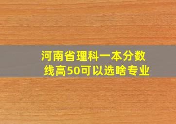 河南省理科一本分数线高50可以选啥专业