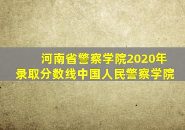 河南省警察学院2020年录取分数线中国人民警察学院