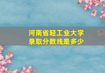 河南省轻工业大学录取分数线是多少