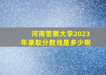 河南警察大学2023年录取分数线是多少啊