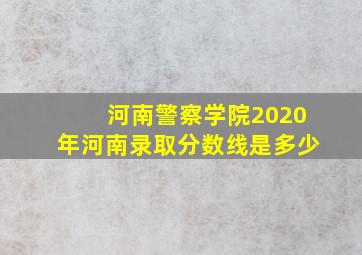 河南警察学院2020年河南录取分数线是多少