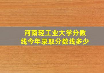 河南轻工业大学分数线今年录取分数线多少