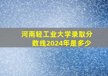 河南轻工业大学录取分数线2024年是多少